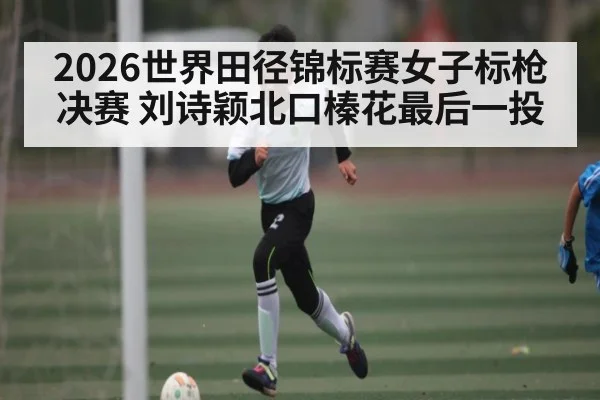 2026世界田径锦标赛女子标枪决赛 刘诗颖北口榛花最后一投 | kaiyun